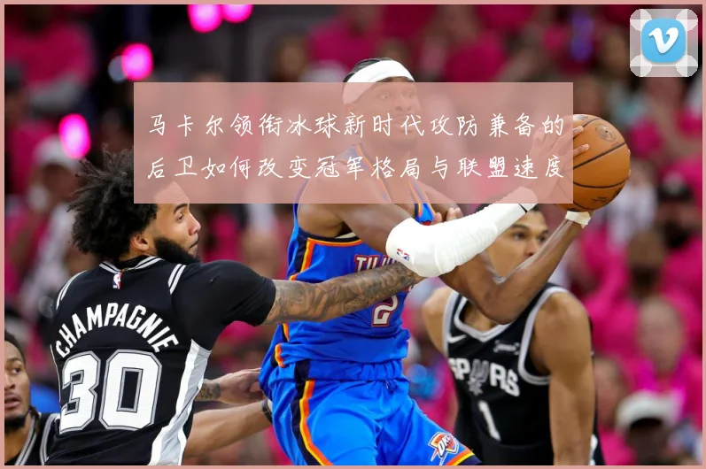 马卡尔领衔冰球新时代攻防兼备的后卫如何改变冠军格局与联盟速度革命：最新赛事动态与深度分析