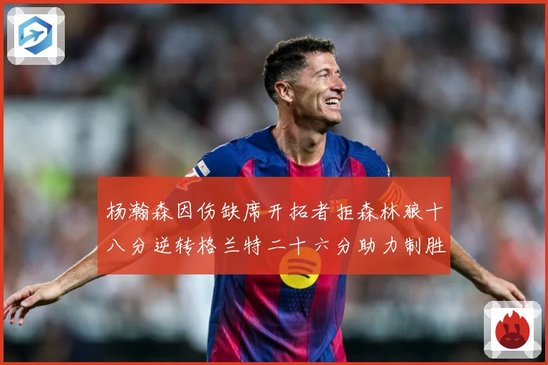 杨瀚森因伤缺席开拓者拒森林狼十八分逆转格兰特二十六分助力制胜专题观察：最新赛事动态与深度分析