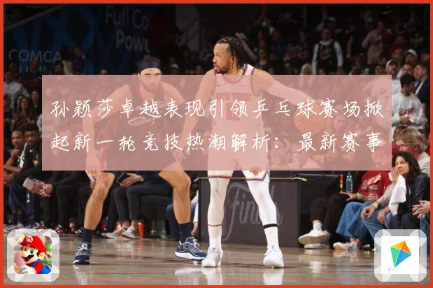 孙颖莎卓越表现引领乒乓球赛场掀起新一轮竞技热潮解析：最新赛事动态与深度分析