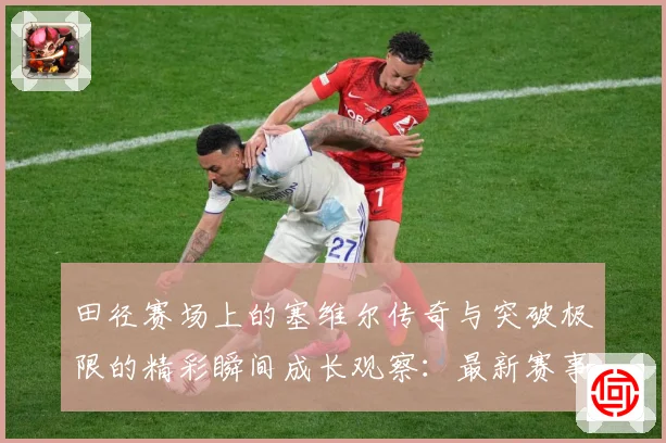 田径赛场上的塞维尔传奇与突破极限的精彩瞬间成长观察：最新赛事动态与深度分析