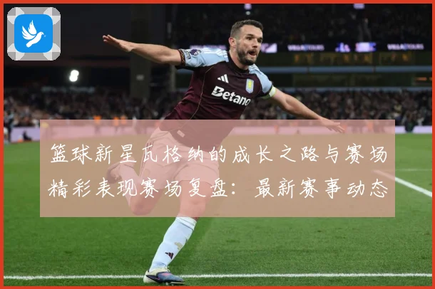 篮球新星瓦格纳的成长之路与赛场精彩表现赛场复盘：最新赛事动态与深度分析