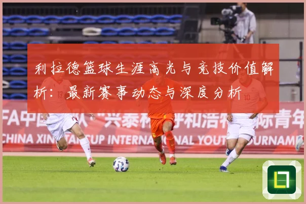 利拉德篮球生涯高光与竞技价值解析：最新赛事动态与深度分析