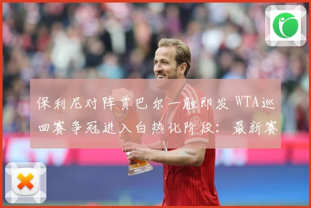 保利尼对阵贾巴尔一触即发 WTA巡回赛争冠进入白热化阶段：最新赛事动态与深度分析